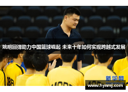 姚明回弹助力中国篮球崛起 未来十年如何实现跨越式发展