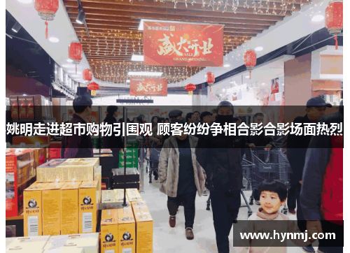姚明走进超市购物引围观 顾客纷纷争相合影合影场面热烈