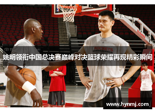 姚明领衔中国总决赛巅峰对决篮球荣耀再现精彩瞬间