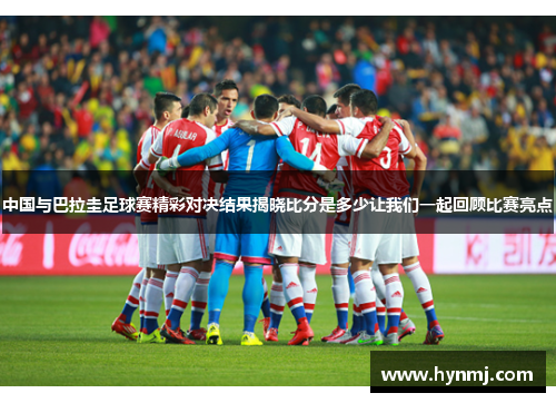 中国与巴拉圭足球赛精彩对决结果揭晓比分是多少让我们一起回顾比赛亮点