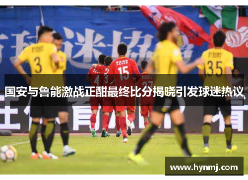 国安与鲁能激战正酣最终比分揭晓引发球迷热议